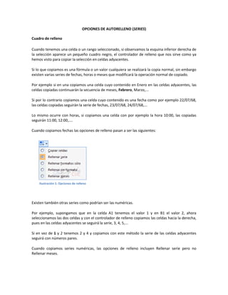 OPCIONES DE AUTORELLENO (SERIES)
Cuadro de relleno
Cuando tenemos una celda o un rango seleccionado, si observamos la esquina inferior derecha de
la selección aparece un pequeño cuadro negro, el controlador de relleno que nos sirve como ya
hemos visto para copiar la selección en celdas adyacentes.
Si lo que copiamos es una fórmula o un valor cualquiera se realizará la copia normal, sin embargo
existen varias series de fechas, horas o meses que modificará la operación normal de copiado.
Por ejemplo si en una copiamos una celda cuyo contenido en Enero en las celdas adyacentes, las
celdas copiadas continuarán la secuencia de meses, Febrero, Marzo,...
Si por lo contrario copiamos una celda cuyo contenido es una fecha como por ejemplo 22/07/68,
las celdas copiadas seguirán la serie de fechas, 23/07/68, 24/07/68,...
Lo mismo ocurre con horas, si copiamos una celda con por ejemplo la hora 10:00, las copiadas
seguirán 11:00, 12:00,....
Cuando copiamos fechas las opciones de relleno pasan a ser las siguientes:

Ilustración 1: Opciones de relleno

Existen también otras series como podrían ser las numéricas.
Por ejemplo, supongamos que en la celda A1 tenemos el valor 1 y en B1 el valor 2, ahora
seleccionamos las dos celdas y con el controlador de relleno copiamos las celdas hacia la derecha,
pues en las celdas adyacentes se seguirá la serie, 3, 4, 5,...
Si en vez de 1 y 2 tenemos 2 y 4 y copiamos con este método la serie de las celdas adyacentes
seguirá con números pares.
Cuando copiamos series numéricas, las opciones de relleno incluyen Rellenar serie pero no
Rellenar meses.

 