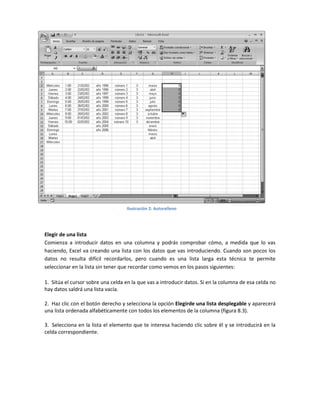 Ilustración 2: Autorelleno

Elegir de una lista
Comienza a introducir datos en una columna y podrás comprobar cómo, a medida que lo vas
haciendo, Excel va creando una lista con los datos que vas introduciendo. Cuando son pocos los
datos no resulta difícil recordarlos, pero cuando es una lista larga esta técnica te permite
seleccionar en la lista sin tener que recordar como vemos en los pasos siguientes:
1. Sitúa el cursor sobre una celda en la que vas a introducir datos. Si en la columna de esa celda no
hay datos saldrá una lista vacía.
2. Haz clic con el botón derecho y selecciona la opción Elegirde una lista desplegable y aparecerá
una lista ordenada alfabéticamente con todos los elementos de la columna (figura 8.3).
3. Selecciona en la lista el elemento que te interesa haciendo clic sobre él y se introducirá en la
celda correspondiente.

 