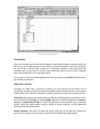 Ilustración 3: Elegir de una lista

Autocompletar
Esta es una función muy útil que trata de imaginar lo que deseas introducir, aunque realmente lo
que hace es ver los datos que hay en una columna y tratar de identificar el que vas a introducir;
así, tras escribir la primera letra, muestra ya el contenido completo. Si hay varios datos que
comienzan por la misma letra no mostrará nada inicialmente, sólo lo hará al escribir la segunda
letra si esta es diferente y así con las demás letras.
Una vez que te muestra el autocompletado sólo tiene que pulsar la tecla Intro ahorrándote tener
que teclearlo nuevamente.
Celdas, filas y columnas
El trabajo con celdas, filas y columnas no acaba en la mera selección de las mismas o en la
introducción de datos; con estos tres elementos puedes realizar muchas más tareas como insertar
nuevas celdas, filas o columnas, eliminarlas, cambiar el ancho de las columnas o el alto de las filas.
Insertar filas: para realizar esta acción activa una celda de la fila delante de la cual quieres insertar
otra y ejecuta en la ficha Inicio, en el grupo Celdas, haga clic en la flecha situada junto a Insertar y,
después, en Insertar filas de hoja y la nueva fila aparecerá. Si deseas insertar varias, selecciona
primero tantas filas como quieras insertar y ejecuta el mismo comando. Las filas aparecerán
delante de la primera seleccionada.
Insertar columnas: esta acción se realiza del mismo modo que con las filas pero teniendo en
cuenta que la columna o columnas que se inserten lo harán delante de la seleccionada.

 
