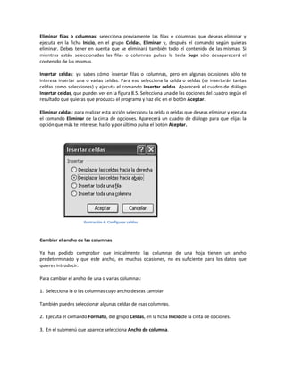Eliminar filas o columnas: selecciona previamente las filas o columnas que deseas eliminar y
ejecuta en la ficha Inicio, en el grupo Celdas, Eliminar y, después el comando según quieras
eliminar. Debes tener en cuenta que se eliminará también todo el contenido de las mismas. Si
mientras están seleccionadas las filas o columnas pulsas la tecla Supr sólo desaparecerá el
contenido de las mismas.
Insertar celdas: ya sabes cómo insertar filas o columnas, pero en algunas ocasiones sólo te
interesa insertar una o varias celdas. Para eso selecciona la celda o celdas (se insertarán tantas
celdas como selecciones) y ejecuta el comando Insertar celdas. Aparecerá el cuadro de diálogo
Insertar celdas, que puedes ver en la figura 8.5. Selecciona una de las opciones del cuadro según el
resultado que quieras que produzca el programa y haz clic en el botón Aceptar.
Eliminar celdas: para realizar esta acción selecciona la celda o celdas que deseas eliminar y ejecuta
el comando Eliminar de la cinta de opciones. Aparecerá un cuadro de diálogo para que elijas la
opción que más te interese; hazlo y por último pulsa el botón Aceptar.

Ilustración 4: Configurar celdas

Cambiar el ancho de las columnas
Ya has podido comprobar que inicialmente las columnas de una hoja tienen un ancho
predeterminado y que este ancho, en muchas ocasiones, no es suficiente para los datos que
quieres introducir.
Para cambiar el ancho de una o varias columnas:
1. Selecciona la o las columnas cuyo ancho deseas cambiar.
También puedes seleccionar algunas celdas de esas columnas.
2. Ejecuta el comando Formato, del grupo Celdas, en la ficha Inicio de la cinta de opciones.
3. En el submenú que aparece selecciona Ancho de columna.

 