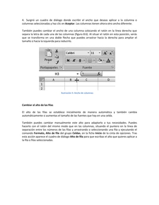 4. Surgirá un cuadro de diálogo donde escribir el ancho que deseas aplicar a la columna o
columnas seleccionadas y haz clic en Aceptar. Las columnas tienen ahora otro ancho diferente.
También puedes cambiar el ancho de una columna colocando el ratón en la línea derecha que
separa la letra de cada una de las columnas (figura 8.6). Al situar el ratón en esta posición, verás
que se transforma en una doble flecha que puedes arrastrar hacia la derecha para ampliar el
tamaño o hacia la izquierda para reducirlo.

Ilustración 5: Ancho de columnas

Cambiar el alto de las filas
El alto de las filas se establece inicialmente de manera automática y también cambia
automáticamente si aumentas el tamaño de las fuentes que hay en una celda.
También puedes cambiar manualmente este alto para adaptarlo a tus necesidades. Puedes
hacerlo con el ratón del mismo modo que en las columnas, situando el puntero en la línea de
separación entre los números de las filas y arrastrando o seleccionando una fila y ejecutando el
comando Formato, Alto de fila del grupo Celdas, en la ficha Inicio de la cinta de opciones. Tras
esta acción aparece el cuadro de diálogo Alto de fila para que escribas el alto que quieres aplicar a
la fila o filas seleccionadas.

 
