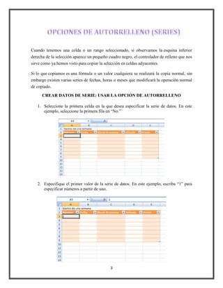 Cuando tenemos una celda o un rango seleccionado, si observamos la esquina inferior
derecha de la selección aparece un pequeño cuadro negro, el controlador de relleno que nos
sirve como ya hemos visto para copiar la selección en celdas adyacentes.
Si lo que copiamos es una fórmula o un valor cualquiera se realizará la copia normal, sin
embargo existen varias series de fechas, horas o meses que modificará la operación normal
de copiado.
CREAR DATOS DE SERIE: USAR LA OPCIÓN DE AUTORRELLENO
1. Seleccione la primera celda en la que desea especificar la serie de datos. En este
ejemplo, seleccione la primera fila en “No.”

2. Especifique el primer valor de la serie de datos. En este ejemplo, escriba “1” para
especificar números a partir de uno.

3

 