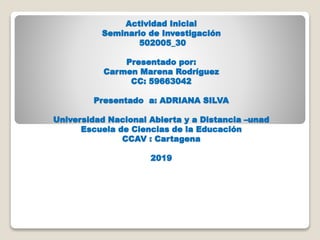 Actividad Inicial
Seminario de Investigación
502005_30
Presentado por:
Carmen Marena Rodríguez
CC: 59663042
Presentado a: ADRIANA SILVA
Universidad Nacional Abierta y a Distancia –unad
Escuela de Ciencias de la Educación
CCAV : Cartagena
2019
 