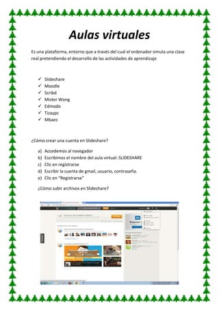 Aulas virtuales
Es una plataforma, entorno que a través del cual el ordenador simula una clase
real pretendiendo el desarrollo de las actividades de aprendizaje
 Slideshare
 Moodle
 Scribd
 Mister Wong
 Edmodo
 Tizaypc
 Mbaez
¿Cómo crear una cuenta en Slideshare?
a) Accedemos al navegador
b) Escribimos el nombre del aula virtual: SLIDESHARE
c) Clic en registrarse
d) Escribir la cuenta de gmail, usuario, contraseña.
e) Clic en “Registrarse”
¿Cómo subir archivos en Slideshare?
 