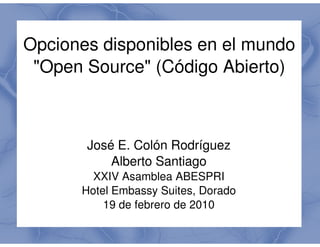 Opciones disponibles en el mundo
 "Open Source" (Código Abierto)
              "



       José E. Colón Rodríguez
           Alberto Santiago
        XXIV Asamblea ABESPRI
      Hotel Embassy Suites, Dorado
          19 de febrero de 2010
 
