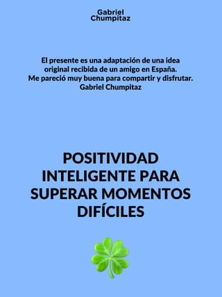 POSITIVIDAD
INTELIGENTE PARA
SUPERAR MOMENTOS
DIFÍCILES
El presente es una adaptación de una idea
original recibida de un amigo en España.
Me pareció muy buena para compartir y disfrutar.
Gabriel Chumpitaz
 