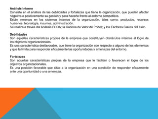 Análisis Interno
Consiste en el análisis de las debilidades y fortalezas que tiene la organización, que pueden afectar
negativa o positivamente su gestión y para hacerle frente al entorno competitivo.
Están inmersos en los sistemas internos de la organización, tales como: productos, recursos
humanos, tecnología, insumos, administración.
Se realiza a través del Análisis FODA; la Cadena de Valor de Porter; y los Factores Claves del éxito.
Debilidades
Son aquellas características propias de la empresa que constituyen obstáculos internos al logro de
los objetivos organizacionales.
Es una característica desfavorable, que tiene la organización con respecto a alguno de los elementos
y que la limita para responder eficazmente las oportunidades y amenazas del entorno.
Fortalezas
Son aquellas características propias de la empresa que le facilitan o favorecen el logro de los
objetivos organizacionales.
Es una posición favorable que sitúa a la organización en una condición de responder eficazmente
ante una oportunidad o una amenaza.
 