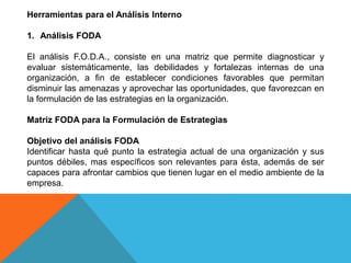 Herramientas para el Análisis Interno
1. Análisis FODA
El análisis F.O.D.A., consiste en una matriz que permite diagnosticar y
evaluar sistemáticamente, las debilidades y fortalezas internas de una
organización, a fin de establecer condiciones favorables que permitan
disminuir las amenazas y aprovechar las oportunidades, que favorezcan en
la formulación de las estrategias en la organización.
Matriz FODA para la Formulación de Estrategias
Objetivo del análisis FODA
Identificar hasta qué punto la estrategia actual de una organización y sus
puntos débiles, mas específicos son relevantes para ésta, además de ser
capaces para afrontar cambios que tienen lugar en el medio ambiente de la
empresa.
 