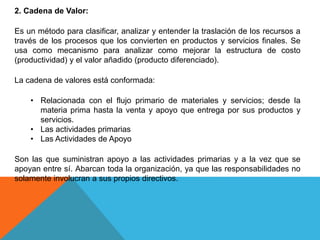 2. Cadena de Valor:
Es un método para clasificar, analizar y entender la traslación de los recursos a
través de los procesos que los convierten en productos y servicios finales. Se
usa como mecanismo para analizar como mejorar la estructura de costo
(productividad) y el valor añadido (producto diferenciado).
La cadena de valores está conformada:
• Relacionada con el flujo primario de materiales y servicios; desde la
materia prima hasta la venta y apoyo que entrega por sus productos y
servicios.
• Las actividades primarias
• Las Actividades de Apoyo
Son las que suministran apoyo a las actividades primarias y a la vez que se
apoyan entre sí. Abarcan toda la organización, ya que las responsabilidades no
solamente involucran a sus propios directivos.
 
