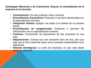 Estrategias Ofensivas o de Crecimiento: Buscan la consolidación de la
empresa en el mercado.
• Concentración: Un solo producto, línea o servicio
• Diversificación Concéntrica: Productos o servicios relacionados con
la especialización primaria.
• Integración Vertical: Agregar una etapa a la cadena de su proceso
actual.
• Diversificación de conglomerado: Productos o servicios No
relacionados con su especialización primaria.
• Fusiones: Combinación de operaciones de dos empresas en una
sola.
• Adquisiciones: Compra que una compañía hace de otra, pero que
deja que la firma adquirida opere como empresa independiente de la
adquiriente.
• Alianzas estratégicas: La unión de empresas, sin que cada aliado
pierda su identidad.
 