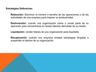 Estrategias Defensivas:
Reducción: Disminuir el número o tamaño de las operaciones o de las
actividades de una empresa para mejorar su productividad.
Desinversión: cuando una organización cierra o vende parte de su
operación para concentrarse en tareas básicas derivadas de su misión.
Liquidación: vender bienes de una organización para liquidarla.
Recuperación: cuando una empresa emplea estrategias dirigidas a
suspender el declive de su organización.
 