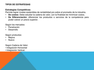 TIPOS DE ESTRATEGIAS
Estrategias Competitivas:
Permite lograr niveles sostenibles de rentabilidad pro sobre el promedio de la industria.
• De costos: Debe estudiar la cadena de valor, con la finalidad de minimizar costos.
• De Diferenciación: diferenciar los productos o servicios de la competencia para
poder cobrar un precio superior.
Según los mercados:
• Penetración
• Desarrollo
Según productos:
• Mejora
• Nuevo
Según Cadena de Valor:
• Integración Horizontal
• Integración Vertical.
 