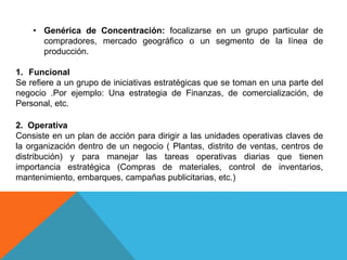 • Genérica de Concentración: focalizarse en un grupo particular de
compradores, mercado geográfico o un segmento de la línea de
producción.
1. Funcional
Se refiere a un grupo de iniciativas estratégicas que se toman en una parte del
negocio .Por ejemplo: Una estrategia de Finanzas, de comercialización, de
Personal, etc.
2. Operativa
Consiste en un plan de acción para dirigir a las unidades operativas claves de
la organización dentro de un negocio ( Plantas, distrito de ventas, centros de
distribución) y para manejar las tareas operativas diarias que tienen
importancia estratégica (Compras de materiales, control de inventarios,
mantenimiento, embarques, campañas publicitarias, etc.)
 