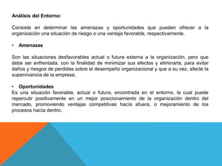 Análisis del Entorno:
Consiste en determinar las amenazas y oportunidades que pueden ofrecer a la
organización una situación de riesgo o una ventaja favorable, respectivamente.
• Amenazas
Son las situaciones desfavorables actual o futura externa a la organización, pero que
debe ser enfrentada, con la finalidad de minimizar sus efectos y eliminarla, para evitar
daños y riesgos de perdidas sobre el desempeño organizacional y que a su vez, afecte la
supervivencia de la empresa.
• Oportunidades
Es una situación favorable, actual o futura, encontrada en el entorno, la cual puede
repercutir positivamente en un mejor posicionamiento de la organización dentro del
mercado, promoviendo ventajas competitivas hacía afuera, o mejoramiento de los
procesos hacía dentro.
 