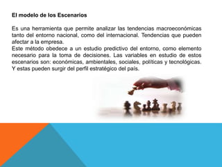 El modelo de los Escenarios
Es una herramienta que permite analizar las tendencias macroeconómicas
tanto del entorno nacional, como del internacional. Tendencias que pueden
afectar a la empresa.
Este método obedece a un estudio predictivo del entorno, como elemento
necesario para la toma de decisiones. Las variables en estudio de estos
escenarios son: económicas, ambientales, sociales, políticas y tecnológicas.
Y estas pueden surgir del perfil estratégico del país.
 