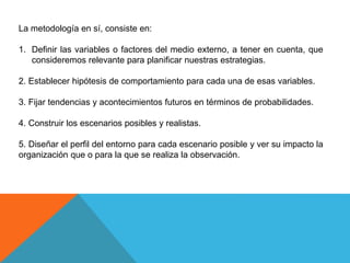 La metodología en sí, consiste en:
1. Definir las variables o factores del medio externo, a tener en cuenta, que
consideremos relevante para planificar nuestras estrategias.
2. Establecer hipótesis de comportamiento para cada una de esas variables.
3. Fijar tendencias y acontecimientos futuros en términos de probabilidades.
4. Construir los escenarios posibles y realistas.
5. Diseñar el perfil del entorno para cada escenario posible y ver su impacto la
organización que o para la que se realiza la observación.
 