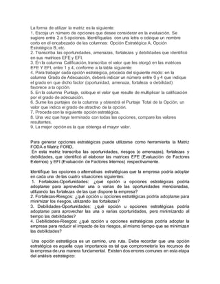 La forma de utilizar la matriz es la siguiente:
1. Escoja un número de opciones que desee considerar en la evaluación. Se
sugiere entre 2 a 5 opciones. Identifíquelas con una letra o coloque un nombre
corto en el encabezado de las columnas: Opción Estratégica A, Opción
Estratégica B, etc.
2. Transcriba las oportunidades, amenazas, fortalezas y debilidades que identificó
en sus matrices EFE y EFI.
3. En la columna Calificación, transcriba el valor que les otorgó en las matrices
EFE Y EFI, entre 1 y 4, conforme a la tabla siguiente:
4. Para trabajar cada opción estratégica, proceda del siguiente modo: en la
columna Grado de Adecuación, deberá indicar un número entre 0 y 4 que indique
el grado en que dicho factor (oportunidad, amenaza, fortaleza o debilidad)
favorece a la opción.
5. En la columna Puntaje, coloque el valor que resulte de multiplicar la calificación
por el grado de adecuación.
6. Sume los puntajes de la columna y obtendrá el Puntaje Total de la Opción, un
valor que indica el grado de atractivo de la opción.
7. Proceda con la siguiente opción estratégica.
8. Una vez que haya terminado con todas las opciones, compare los valores
resultantes.
9. La mejor opción es la que obtenga el mayor valor.
Para generar opciones estratégicas puede utilizarse como herramienta la Matriz
FODA o Matriz FORD.
En esta matriz transcriba las oportunidades, riesgos (o amenazas), fortalezas y
debilidades, que identificó al elaborar las matrices EFE (Evaluación de Factores
Externos) y EFI (Evaluación de Factores Internos) respectivamente.
Identifique las opciones o alternativas estratégicas que la empresa podría adoptar
en cada una de las cuatro situaciones siguientes:
1. Fortalezas-Oportunidades: ¿qué opción u opciones estratégicas podría
adoptarse para aprovechar una o varias de las oportunidades mencionadas,
utilizando las fortalezas de las que dispone la empresa?
2. Fortalezas-Riesgos: ¿qué opción u opciones estratégicas podría adoptarse para
minimizar los riesgos, utilizando las fortalezas?
3. Debilidades-Oportunidades: ¿qué opción u opciones estratégicas podría
adoptarse para aprovechar las una o varias oportunidades, pero minimizando al
tiempo las debilidades?
4. Debilidades-Riesgos: ¿qué opción u opciones estratégicas podría adoptar la
empresa para reducir el impacto de los riesgos, al mismo tiempo que se minimizan
las debilidades?
Una opción estratégica es un camino, una ruta. Debe recordar que una opción
estratégica es aquella cuya importancia es tal que comprometería los recursos de
la empresa de una manera fundamental. Existen dos errores comunes en esta etapa
del análisis estratégico:
 