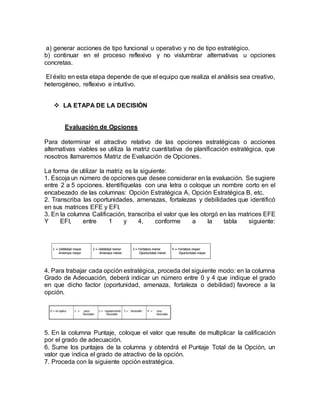 a) generar acciones de tipo funcional u operativo y no de tipo estratégico.
b) continuar en el proceso reflexivo y no vislumbrar alternativas u opciones
concretas.
El éxito en esta etapa depende de que el equipo que realiza el análisis sea creativo,
heterogéneo, reflexivo e intuitivo.
 LA ETAPA DE LA DECISIÓN
Evaluación de Opciones
Para determinar el atractivo relativo de las opciones estratégicas o acciones
alternativas viables se utiliza la matriz cuantitativa de planificación estratégica, que
nosotros llamaremos Matriz de Evaluación de Opciones.
La forma de utilizar la matriz es la siguiente:
1. Escoja un número de opciones que desee considerar en la evaluación. Se sugiere
entre 2 a 5 opciones. Identifíquelas con una letra o coloque un nombre corto en el
encabezado de las columnas: Opción Estratégica A, Opción Estratégica B, etc.
2. Transcriba las oportunidades, amenazas, fortalezas y debilidades que identificó
en sus matrices EFE y EFI.
3. En la columna Calificación, transcriba el valor que les otorgó en las matrices EFE
Y EFI, entre 1 y 4, conforme a la tabla siguiente:
4. Para trabajar cada opción estratégica, proceda del siguiente modo: en la columna
Grado de Adecuación, deberá indicar un número entre 0 y 4 que indique el grado
en que dicho factor (oportunidad, amenaza, fortaleza o debilidad) favorece a la
opción.
5. En la columna Puntaje, coloque el valor que resulte de multiplicar la calificación
por el grado de adecuación.
6. Sume los puntajes de la columna y obtendrá el Puntaje Total de la Opción, un
valor que indica el grado de atractivo de la opción.
7. Proceda con la siguiente opción estratégica.
 