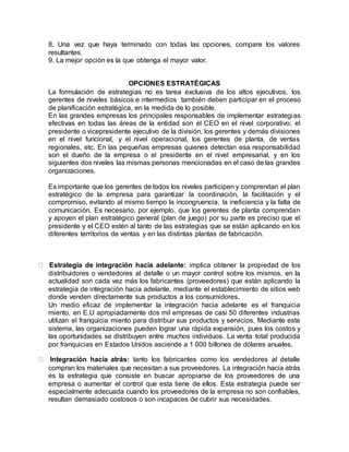 8. Una vez que haya terminado con todas las opciones, compare los valores
resultantes.
9. La mejor opción es la que obtenga el mayor valor.
OPCIONES ESTRATÉGICAS
La formulación de estrategias no es tarea exclusiva de los altos ejecutivos, los
gerentes de niveles básicos e intermedios también deben participar en el proceso
de planificación estratégica, en la medida de lo posible.
En las grandes empresas los principales responsables de implementar estrategias
efectivas en todas las áreas de la entidad son el CEO en el nivel corporativo; el
presidente o vicepresidente ejecutivo de la división, los gerentes y demás divisiones
en el nivel funcional, y el nivel operacional, los gerentes de planta, de ventas
regionales, etc. En las pequeñas empresas quienes detectan esa responsabilidad
son el dueño de la empresa o el presidente en el nivel empresarial, y en los
siguientes dos niveles las mismas personas mencionadas en el caso de las grandes
organizaciones.
Es importante que los gerentes de todos los niveles participen y comprendan el plan
estratégico de la empresa para garantizar la coordinación, la facilitación y el
compromiso, evitando al mismo tiempo la incongruencia, la ineficiencia y la falta de
comunicación. Es necesario, por ejemplo, que los gerentes de planta comprendan
y apoyen el plan estratégico general (plan de juego) por su parte es preciso que el
presidente y el CEO estén al tanto de las estrategias que se están aplicando en los
diferentes territorios de ventas y en las distintas plantas de fabricación.
Estrategia de integración hacia adelante: implica obtener la propiedad de los
distribuidores o vendedores al detalle o un mayor control sobre los mismos. en la
actualidad son cada vez más los fabricantes (proveedores) que están aplicando la
estrategia de integración hacia adelante, mediante el establecimiento de sitios web
donde venden directamente sus productos a los consumidores.
Un medio eficaz de implementar la integración hacia adelante es el franquicia
miento, en E.U apropiadamente dos mil empresas de casi 50 diferentes industrias
utilizan el franquicia miento para distribuir sus productos y servicios. Mediante este
sistema, las organizaciones pueden lograr una rápida expansión, pues los costos y
las oportunidades se distribuyen entre muchos individuos. La venta total producida
por franquicias en Estados Unidos asciende a 1 000 billones de dólares anuales.
Integración hacia atrás: tanto los fabricantes como los vendedores al detalle
compran los materiales que necesitan a sus proveedores. La integración hacia atrás
es la estrategia que consiste en buscar apropiarse de los proveedores de una
empresa o aumentar el control que esta tiene de ellos. Esta estrategia puede ser
especialmente adecuada cuando los proveedores de la empresa no son confiables,
resultan demasiado costosos o son incapaces de cubrir sus necesidades.
 