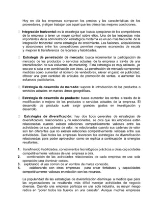 Hoy en día las empresas comparan los precios y las características de los
proveedores, y eligen trabajar con aquel que les ofrece las mejores condiciones.
Integración horizontal: es la estrategia que busca apropiarse de los competidores
de la empresa o tener un mayor control sobre ellos. Una de las tendencias más
importantes de la administración estratégica moderna es el uso más frecuente de la
integración horizontal como estrategia de crecimiento. Las fusiones, adquisiciones
y absorciones entre los competidores permiten mayores economías de escala
y mejoran la transferencia de recursos y habilidades.
Estrategia de penetración de mercado: busca incrementar la participación de
mercado de los productos o servicios actuales de la empresa a través de una
intensificación de sus esfuerzos de marketing. Esta estrategia es muy utilizada, ya
sea por si sola o en combinación con otras. La penetración de mercado comprende
medidas como aumentar el número de vendedores, elevar el gasto en publicidad,
ofrecer una gran cantidad de artículos de promoción de ventas, o aumentar los
esfuerzos publicitarios.
Estrategia de desarrollo de mercado: supone la introducción de los productos o
servicios actuales en nuevas áreas geográficas.
Estrategia de desarrollo de producto: busca aumentar las ventas a través de la
modificación o mejora de los productos o servicios actuales de la empresa. El
desarrollo de producto suele exigir grandes gastos en investigación y
desarrollo.
Estrategias de diversificación: hay dos tipos generales de estrategias de
diversificación, relacionadas y no relacionadas, se dice que las empresas están
relacionadas cuando existen relaciones competitivamente valiosas entre las
actividades de sus cadena de valor, no relacionadas cuando sus cadenas de valor
son tan diferentes que no existen relaciones competitivamente valiosas entre sus
actividades. Casi todas las empresas favorecen las estrategias de diversificación
relacionadas para poder aprovechar como se explica a continuación la sinergias
resultantes;
1. transfiriendo habilidades, conocimientos tecnológicos prácticos u otras capacidades
competitivamente valiosas de una empresa a otra.
2. combinación de las actividades relacionadas de cada empresa en una sola
operación para disminuir costos.
3. explotando el uso común de un nombre de marca conocido.
4. colaborando con otras empresas para crear fortalezas y capacidades
competitivamente valiosas en relación con los recursos.
La popularidad de las estrategias de diversificación disminuye a medida que para
las organizaciones va resultando más difícil manejar actividades de negocio
diversas. Cuando una empresa participa en una sola industria, su mayor riesgo
radica en “poner todos los huevos en una canasta”. Aunque muchas empresas
 