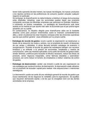 tienen éxito operando de esta manera, las nuevas tecnologías, los nuevos productos
o los rápidos cambios en las preferencias de consumo pueden aniquilar cualquier
negocio en particular.
Sin embargo, la diversificación no debe limitarse a distribuir el riesgo de la empresa
entre diferentes industrias, pues los accionistas pueden lograr ese propósito
comprando acciones de diferentes empresas que participen en distintas industrias,
o invirtiendo en fondos mutualistas. La estrategia de diversificación solo tiene
sentido en la medida en que aporte más valor al accionista que el que podría lograr
actuando por su cuenta.
En consecuencia, la industria elegida para diversificarse debe ser lo bastante
atractiva como para producir rendimientos sobre la inversión consistentemente
altos, y tener el potencial de crear mayores sinergias entre las divisiones operativas
que las que podrían generar esas entidades por su propia cuenta.
Estrategia de recorte de gastos: ocurre cuando la organización se reestructura a
través de la reducción de costos y activos, con el propósito de revertir el descenso
de sus ventas y utilidades. A veces llamado también estrategia de reversión o
reorganización. Durante el recorte de gastos las estrategias trabajan con recursos
limitados y se enfrenta a la presión de accionistas, empleados y medios de
comunicación, entre las medidas aplicables como parte del recorte de gastos están;
vender terrenos y edificios para recaudar el efectivo necesario, reducir las líneas de
producto, cerrar negocios marginales, cerrar fabricas obsoletas y automatizar
procesos, así como reducir el número de empleados e instituir sistemas de control
de gastos.
Estrategia de desinversión: vender una división o parte de una organización es
una estrategia que recibe el nombre de desinversión, la desinversión suele utilizarse
con el propósito de recaudar capital para realizar más adquisiciones o inversiones
estratégicas.
La desinversión puede ser parte de una estrategia general de recorte de gastos que
busca deshacerse de los negocios no rentables para la organización, de aquellos
que requieren demasiado capital, o de los que no encajaban bien con las demás
actividades de la empresa.
 