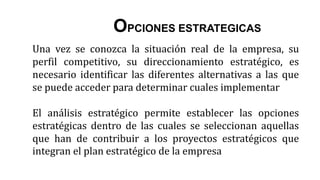 Una vez se conozca la situación real de la empresa, su
perfil competitivo, su direccionamiento estratégico, es
necesario identificar las diferentes alternativas a las que
se puede acceder para determinar cuales implementar
El análisis estratégico permite establecer las opciones
estratégicas dentro de las cuales se seleccionan aquellas
que han de contribuir a los proyectos estratégicos que
integran el plan estratégico de la empresa
OPCIONES ESTRATEGICAS
 