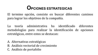 El termino opción, consiste en buscar diferentes caminos
para lograr los objetivos de la compañía.
La teoría administrativa ha identificado diferentes
metodologías para realizar la identificación de opciones
estratégicas, entre estos se destacan:
A. Alternativas estratégicas
B. Análisis vectorial de crecimiento
C. Análisis de portafolio
OPCIONES ESTRATEGICAS
 
