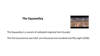 The Equavolley
The Equavolley is a variant of volleyball originaly from Ecuador
The first tournament was held one thousand nine hundred and fifty eight (1958)
 