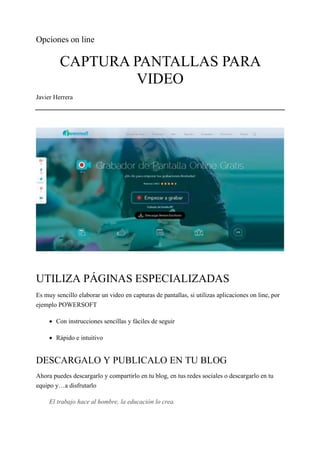 Opciones on line
CAPTURA PANTALLAS PARA
VIDEO
Javier Herrera
UTILIZA PÁGINAS ESPECIALIZADAS
Es muy sencillo elaborar un video en capturas de pantallas, si utilizas aplicaciones on line, por
ejemplo POWERSOFT
• Con instrucciones sencillas y fáciles de seguir
• Rápido e intuitivo
DESCARGALO Y PUBLICALO EN TU BLOG
Ahora puedes descargarlo y compartirlo en tu blog, en tus redes sociales o descargarlo en tu
equipo y…a disfrutarlo
El trabajo hace al hombre, la educación lo crea.
 