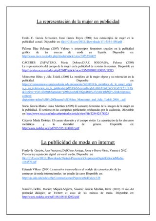 La representación de la mujer en publicidad
Emilio C. Garcia Fernandez, Irene Garcia Reyes (2004) Los estereotipos de mujer en la
publicidad actual. Disponible en: file:///C:/Users/DELL/Downloads/171-353-1-SM.pdf
Paloma Díaz Soloaga (2007) Valores y estereotipos femeninos creados en la publicidad
gráfica de las marcas de moda en España. Disponible en:
http://www.raco.cat/index.php/Analisi/article/view/74253/94422
CÁCERES ZAPATERO, María Dolores;DÍAZ SOLOAGA, Paloma (2008)
La representación del cuerpo de la mujer en la publicidad de revistas femeninas. Disponible en
http://revistas.ucm.es/index.php/ESMP/article/view/ESMP0808110309A/11915
Montserrat Ribas y Júlia Todolí, (2008) La metáfora de la mujer objeto y su reiteración en la
publicidad. Disponible en:
https://s3.amazonaws.com/academia.edu.documents/36038911/la_metafora_de_la_mujer_objet
o_y_su_reiteracion_en_la_publicidad.pdf?AWSAccessKeyId=AKIAIWOWYYGZ2Y53UL3A
&Expires=1523120280&Signature=pMbvxoeMlEOKpsDsh%2FsMW4bh5QI%3D&response-
content-
disposition=inline%3B%20filename%3DRibas_Montserrat_and_Julia_Todoli_2008_..pdf
Núria García-Muñoz Luisa Martínez (2009) El consumo femenino de la imagen de la mujer en
la publicidad. El sexismo en las campañas publicitarias rechazadas por la audiencia. Disponible
en: http://www.raco.cat/index.php/tripodos/article/viewFile/129442/178825
Cáceres María Dolores, El cuerpo deseado y el cuerpo vivido. La apropiación de los discursos
mediáticos y la identidad de género. Disponible en:
http://www.redalyc.org/pdf/935/93511742012.pdf
La publicidad de moda en internet
Fondevila Gascón, Joan Francesc; DelOlmo Arriaga, Josep y Bravo Nieto, Vanesa ( 2012)
Presencia y reputación digital en social media. Disponible en:
file:///C:/Users/DELL/Downloads/Dialnet-PresenciaYReputacionDigitalEnSocialMedia-
4184570.pdf
Eduardo Villena (2014) La narrativa transmedia en el modelo de comunicación de las
empresas de moda internacionales: un estudio de caso. Disponible en:
http://ojs.udg.edu/index.php/CommunicationPapers/article/view/128
Navarro-Beltrá, Marián; Miquel-Segarra, Susana; García Medina, Irene (2017) El uso del
potencial dialógico de Twitter: el caso de las marcas de moda. Disponible en:
http://www.redalyc.org/pdf/168/16851142002.pdf
 
