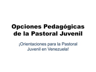 Opciones Pedagógicas
de la Pastoral Juvenil
¡Orientaciones para la Pastoral
Juvenil en Venezuela!
 