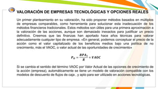 VALORACIÓN DE EMPRESAS TECNOLÓGICAS Y OPCIONES REALES
Un primer planteamiento en su valoración, ha sido proponer métodos basados en múltiplos
de empresas comparables, como herramienta para solucionar esta inadecuación de los
métodos financieros tradicionales. Estos métodos son útiles para una primera aproximación a
la valoración de las acciones, aunque son demasiado inexactos para justificar un precio
definitivo. Creemos que las finanzas han aportado hace años técnicas para valorar
adecuadamente cualquier tipo de empresa. «En general, podemos conceptuar el precio de la
acción como el valor capitalizado de los beneficios medios bajo una política de no
crecimiento, más el VAOC, o valor actual de las oportunidades de crecimiento»
𝑷 𝑶 =
𝑩𝑷𝑨 𝟏
𝑹
+ 𝑽𝑨𝑶𝑪
Si se cambia el sentido del término VAOC por Valor Actual de las opciones de crecimiento de
la acción (empresa), automáticamente se tiene un modelo de valoración compatible con los
modelos de descuento de flujos de caja , y apto para ser utilizado en acciones tecnológicas.
 
