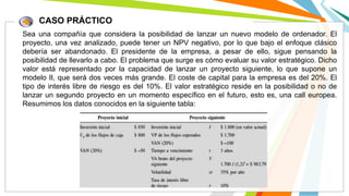 CASO PRÁCTICO
Sea una compañía que considera la posibilidad de lanzar un nuevo modelo de ordenador. El
proyecto, una vez analizado, puede tener un NPV negativo, por lo que bajo el enfoque clásico
debería ser abandonado. El presidente de la empresa, a pesar de ello, sigue pensando la
posibilidad de llevarlo a cabo. El problema que surge es cómo evaluar su valor estratégico. Dicho
valor está representado por la capacidad de lanzar un proyecto siguiente, lo que supone un
modelo II, que será dos veces más grande. El coste de capital para la empresa es del 20%. El
tipo de interés libre de riesgo es del 10%. El valor estratégico reside en la posibilidad o no de
lanzar un segundo proyecto en un momento específico en el futuro, esto es, una call europea.
Resumimos los datos conocidos en la siguiente tabla:
 