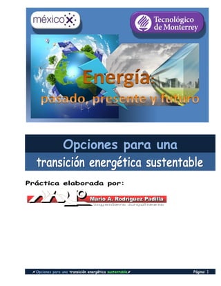 Opciones para una transición energética sustentable Página::: 1
Opciones para una
tttrrraaannnsssiiiccciiióóónnn eeennneeerrrgggééétttiiicccaaa sssuuusssttteeennntttaaabbbllleee
Práctica elaborada por:
 