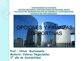 OPCIONES Y FINANZAS
CORPORTIVAS
UNIVERSIDAD DE PANAMÁ
CENTRO REGIONAL UNIVERSITARIO DE PANAMÁ OESTE
FACULTAD DE ADMINISTRACIÓN DE EMPRESA Y CONTABILIDAD
ESCUELA DE CONTABILIDAD
Prof.: Nitsis Bustamante
Materia: Valores Negociables
3º año de Contabilidad
 