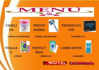 VASELI
NA
PRESTO
BARBA
PRESERVATI
VOS
1 DÓLAR Y 50 CENTAVOS 1 DÓLAR Y 60 CENTAVOS 2 DOLARES C/U
TOALLA
S
PROTECT
ORES
LUBRICANTES
1 DÓLAR 1 DÓLAR C/U 15 DOLARES
 