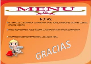 NOTAS:
EL TIEMPO DE LA HABITACION ES MAXIMO DE OCHO HORAS, EXCEDIDO EL MISMO SE COBRARÁ
OTRA VEZ SU COSTO.
POR 30 DOLARES MAS SE PUEDE DECORAR LA HABITACION PARA TODO DE COMPROMISO.
CONTAMOS CON SERVICIO TRANSPORTE, A CUALQUIER HORA.
 