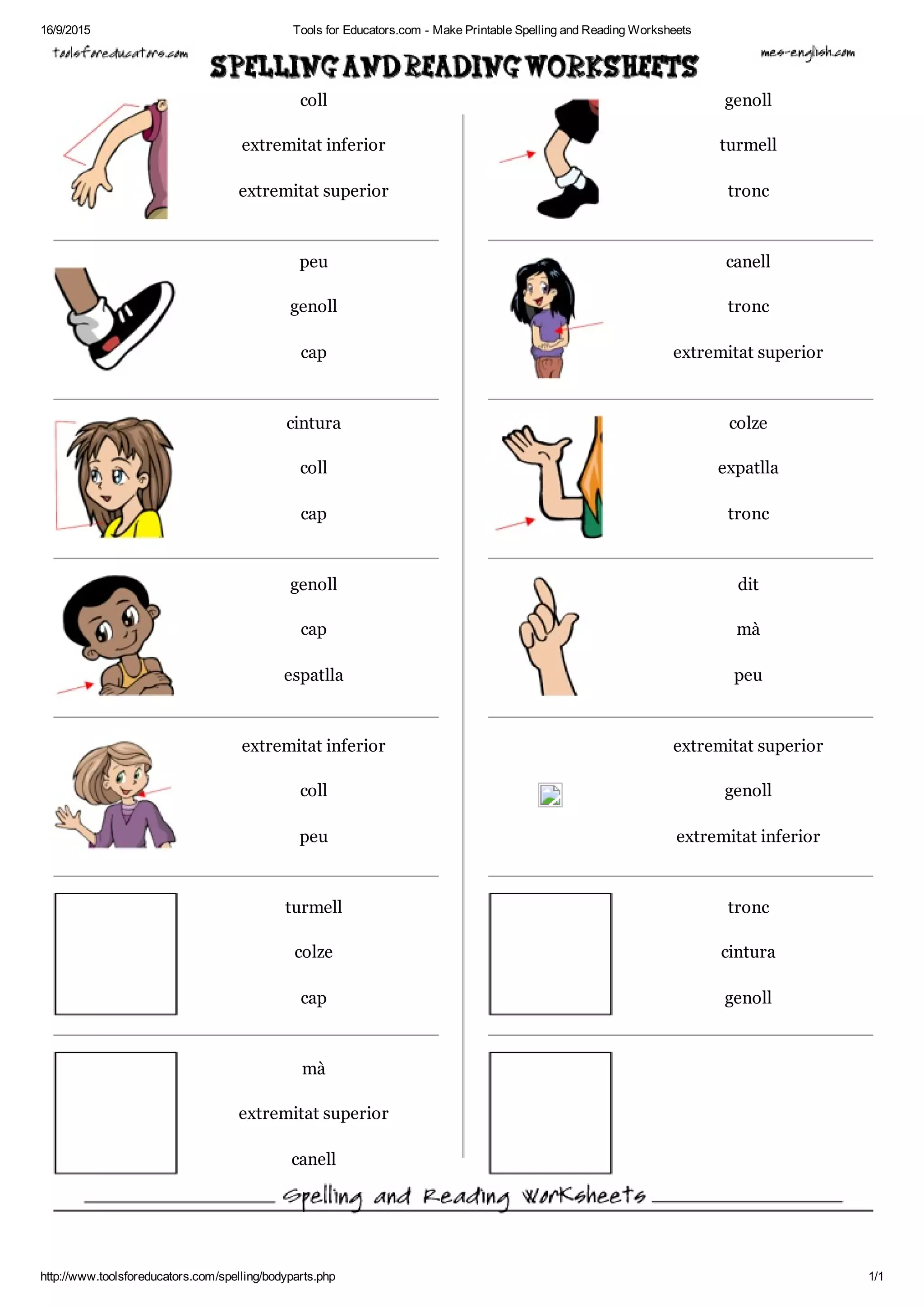 16/9/2015 Tools for Educators.com ­ Make Printable Spelling and Reading Worksheets
http://www.toolsforeducators.com/spelling/bodyparts.php 1/1
coll genoll
extremitat inferior turmell
extremitat superior tronc
peu canell
genoll tronc
cap extremitat superior
cintura colze
coll expatlla
cap tronc
genoll dit
cap mà
espatlla peu
extremitat inferior extremitat superior
coll genoll
peu extremitat inferior
turmell tronc
colze cintura
cap genoll
mà
extremitat superior
canell
 