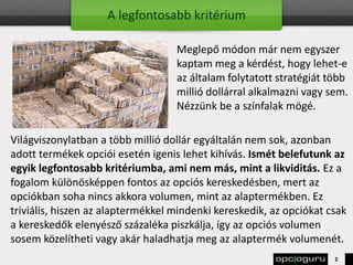 A legfontosabb kritérium
Meglepő módon már nem egyszer
kaptam meg a kérdést, hogy lehet-e
az általam folytatott stratégiát több
millió dollárral alkalmazni vagy sem.
Nézzünk be a színfalak mögé.
Világviszonylatban a több millió dollár egyáltalán nem sok, azonban
adott termékek opciói esetén igenis lehet kihívás. Ismét belefutunk az
egyik legfontosabb kritériumba, ami nem más, mint a likviditás. Ez a
fogalom különösképpen fontos az opciós kereskedésben, mert az
opciókban soha nincs akkora volumen, mint az alaptermékben. Ez
triviális, hiszen az alaptermékkel mindenki kereskedik, az opciókat csak
a kereskedők elenyésző százaléka piszkálja, így az opciós volumen
sosem közelítheti vagy akár haladhatja meg az alaptermék volumenét.
2
 