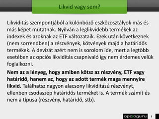 Likvid vagy sem?
Likviditás szempontjából a különböző eszközosztályok más és
más képet mutatnak. Nyilván a leglikvidebb termékek az
indexek és azoknak az ETF változataik. Ezek után következnek
(nem sorrendben) a részvények, kötvények majd a határidős
termékek. A devizát azért nem is sorolom ide, mert a legtöbb
esetében az opciós likviditás csapnivaló így nem érdemes velük
foglalkozni.
Nem az a lényeg, hogy amiben kötsz az részvény, ETF vagy
határidő, hanem az, hogy az adott termék maga mennyire
likvid. Találhatsz nagyon alacsony likviditású részvényt,
ellenben csodaszép határidős terméket is. A termék számít és
nem a típusa (részvény, határidő, stb).
3
 