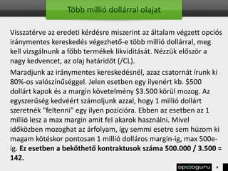 Több millió dollárral olajat
Visszatérve az eredeti kérdésre miszerint az általam végzett opciós
iránymentes kereskedés végezhető-e több millió dollárral, meg
kell vizsgálnunk a főbb termékek likviditását. Nézzük először a
nagy kedvencet, az olaj határidőt (/CL).
Maradjunk az iránymentes kereskedésnél, azaz csatornát írunk ki
80%-os valószínűséggel. Jelen esetben egy ilyenért kb. $500
dollárt kapok és a margin követelmény $3.500 körül mozog. Az
egyszerűség kedvéért számoljunk azzal, hogy 1 millió dollárt
szeretnék "feltenni" egy ilyen pozícióra. Ebben az esetben az 1
millió lesz a max margin amit fel akarok használni. Mivel
időközben mozoghat az árfolyam, így semmi esetre sem húzom ki
magam kötéskor pontosan 1 millió dolláros margin-ig, max 500e-
ig. Ez esetben a beköthető kontraktusok száma 500.000 / 3.500 =
142.
4
 