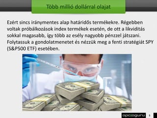 Több millió dollárral olajat
Ezért sincs iránymentes alap határidős termékekre. Régebben
voltak próbálkozások index termékek esetén, de ott a likviditás
sokkal magasabb, így több az esély nagyobb pénzzel játszani.
Folytassuk a gondolatmenetet és nézzük meg a fenti stratégiát SPY
(S&P500 ETF) esetében.
5
 