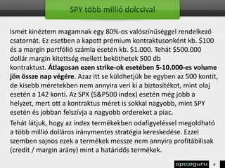 SPY több millió dolcsival
Ismét kinéztem magamnak egy 80%-os valószínűséggel rendelkező
csatornát. Ez esetben a kapott prémium kontraktusonként kb. $100
és a margin portfólió számla esetén kb. $1.000. Tehát $500.000
dollár margin kitettség mellett beköthetek 500 db
kontraktust. Átlagosan ezen strike-ok esetében 5-10.000-es volume
jön össze nap végére. Azaz itt se küldhetjük be egyben az 500 kontit,
de kisebb méretekben nem annyira veri ki a biztosítékot, mint olaj
esetén a 142 konti. Az SPX (S&P500 index) esetén még jobb a
helyzet, mert ott a kontraktus méret is sokkal nagyobb, mint SPY
esetén és jobban felszívja a nagyobb ordereket a piac.
Tehát látjuk, hogy az index termékekben odafigyeléssel megoldható
a több millió dolláros iránymentes stratégia kereskedése. Ezzel
szemben sajnos ezek a termékek messze nem annyira profitábilisak
(credit / margin arány) mint a határidős termékek.
6
 