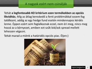 A nagyok ezért nem csinálják
Tehát a legfontosabb KO kritérium ezen termékekben az opciós
likviditás. Míg az átlag kereskedő a fenti problémákkal sosem fog
találkozni, addig az egy hedge fund esetén mindennapos kérdés
lenne. Éppen ezért sem foglalkoznak ezzel, nem éri meg, nincs meg
hozzá az a környezet, amiben ezt szűk bid/ask spread mellett
lehessen végezni.
Tehát marad a miénk a határidős opciós piac. Éljen:)
7
 