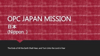 OPC JAPAN MISSION
日本
(Nippon )
The Ends of All the Earth Shall Hear, and Turn Unto the Lord in Fear
 