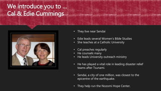We introduce you to …
Cal & Edie Cummings
• They live near Sendai
• Edie leads several Women’s Bible Studies
• She teaches at a Catholic University
• Cal preaches regularly
• He counsels many
• He leads University outreach ministry
• He has played a vital role in leading disaster relief
teams after Tsunami.
• Sendai, a city of one million, was closest to the
epicentre of the earthquake.
• They help run the Nozomi Hope Center.
 