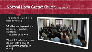 Nozomi Hope Center: Church, Camp and CAFÉ!
*The building is used for a
place of worship!
*Monthly worship service at
the center is gradually
increasing
in attendance as well.
*About 4-6 unbelievers join
the staff with a total of
15 gathering together to
worship.
 