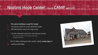 Nozomi Hope Center: Church, CAMP and CAFÉ!
 * The same building is used for Camp!
 The spring camp for youth attracted nearly
 100 elementary and junior high youth.
 * 34 kids attended camp from the Nozomi Center.
 These unchurched children are still singing the gospel songs
 they learned at the camp!!
 *10-15 kids coming to the center nearly every day for
 various activities.
 