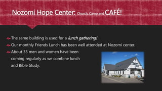 Nozomi Hope Center: Church, Camp and CAFÉ!
The same building is used for a lunch gathering!
Our monthly Friends Lunch has been well attended at Nozomi center.
About 35 men and women have been
coming regularly as we combine lunch
and Bible Study.
 