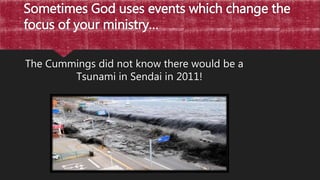 Sometimes God uses events which change the
focus of your ministry…
The Cummings did not know there would be a
Tsunami in Sendai in 2011!
 